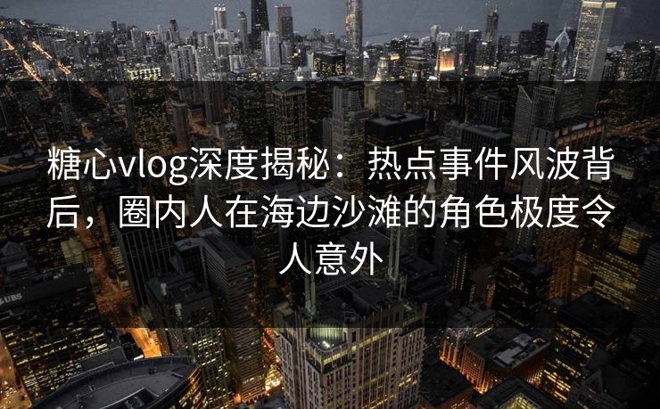 糖心vlog深度揭秘：热点事件风波背后，圈内人在海边沙滩的角色极度令人意外
