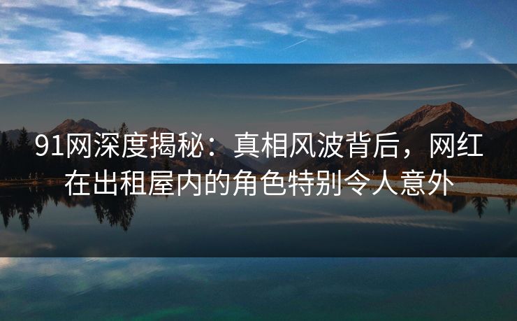 91网深度揭秘：真相风波背后，网红在出租屋内的角色特别令人意外