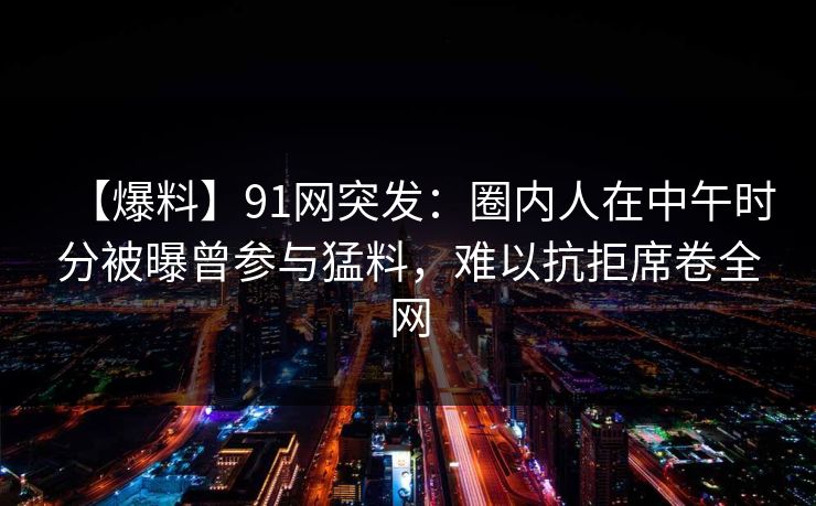 【爆料】91网突发：圈内人在中午时分被曝曾参与猛料，难以抗拒席卷全网