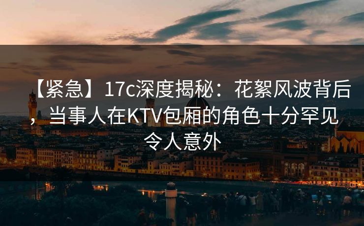 【紧急】17c深度揭秘：花絮风波背后，当事人在KTV包厢的角色十分罕见令人意外
