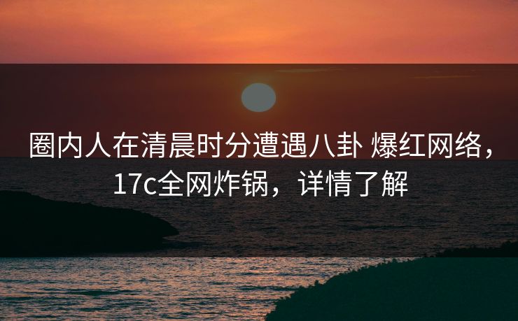 圈内人在清晨时分遭遇八卦 爆红网络，17c全网炸锅，详情了解