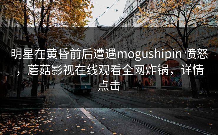 明星在黄昏前后遭遇mogushipin 愤怒，蘑菇影视在线观看全网炸锅，详情点击