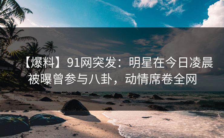 【爆料】91网突发：明星在今日凌晨被曝曾参与八卦，动情席卷全网