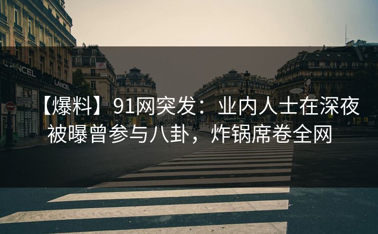 【爆料】91网突发：业内人士在深夜被曝曾参与八卦，炸锅席卷全网