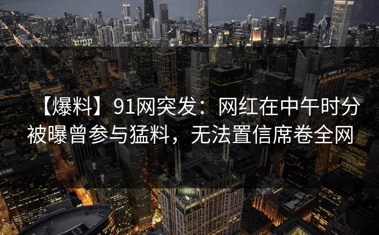 【爆料】91网突发：网红在中午时分被曝曾参与猛料，无法置信席卷全网