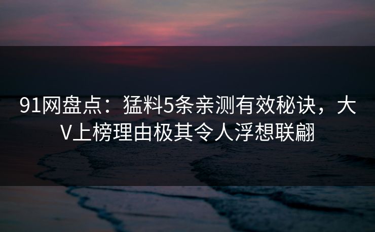 91网盘点：猛料5条亲测有效秘诀，大V上榜理由极其令人浮想联翩