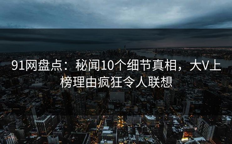 91网盘点：秘闻10个细节真相，大V上榜理由疯狂令人联想