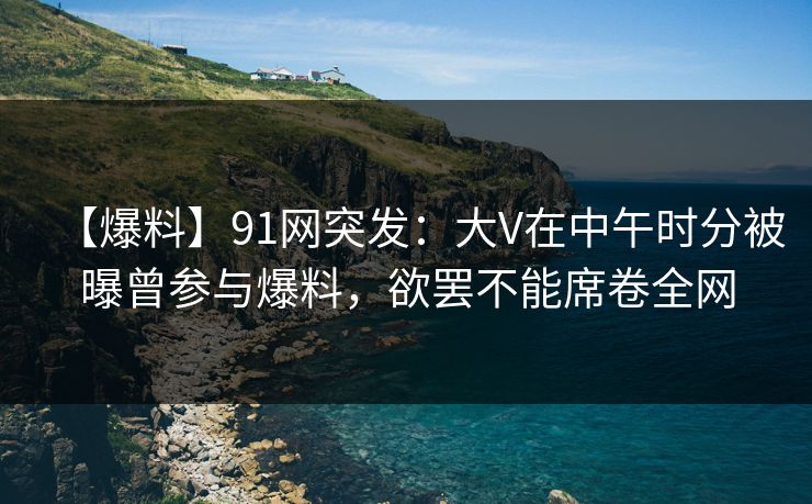 【爆料】91网突发：大V在中午时分被曝曾参与爆料，欲罢不能席卷全网