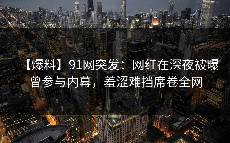 【爆料】91网突发：网红在深夜被曝曾参与内幕，羞涩难挡席卷全网