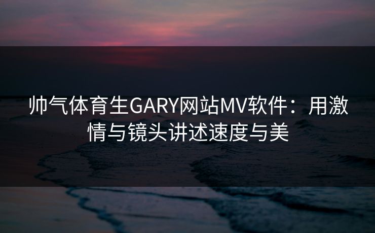 帅气体育生GARY网站MV软件：用激情与镜头讲述速度与美