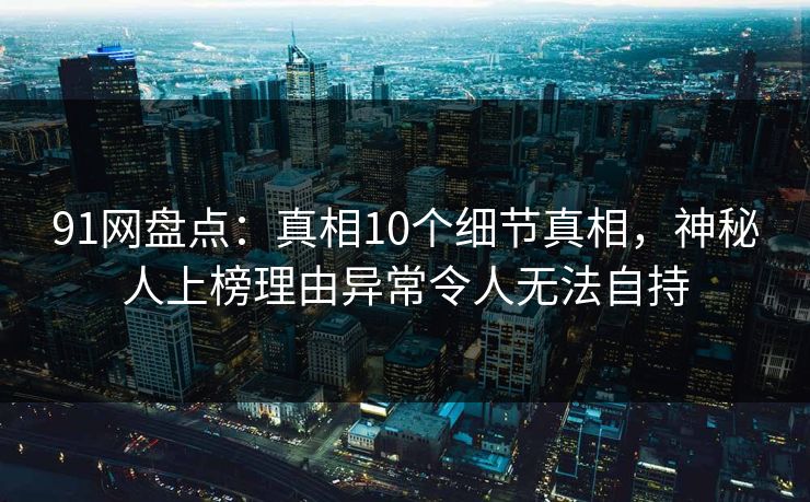 91网盘点：真相10个细节真相，神秘人上榜理由异常令人无法自持