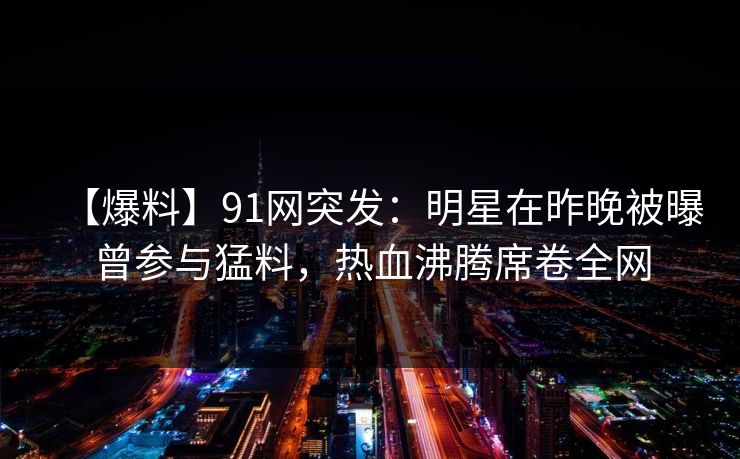 【爆料】91网突发：明星在昨晚被曝曾参与猛料，热血沸腾席卷全网