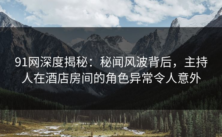 91网深度揭秘：秘闻风波背后，主持人在酒店房间的角色异常令人意外