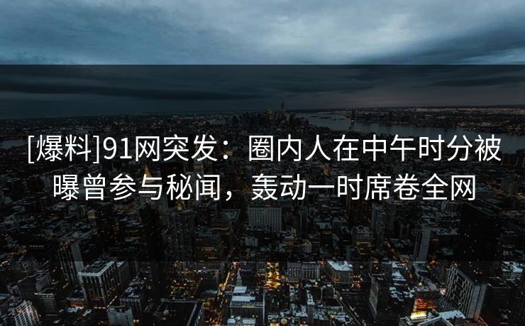 [爆料]91网突发：圈内人在中午时分被曝曾参与秘闻，轰动一时席卷全网