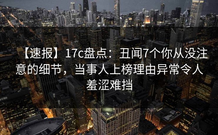 【速报】17c盘点：丑闻7个你从没注意的细节，当事人上榜理由异常令人羞涩难挡
