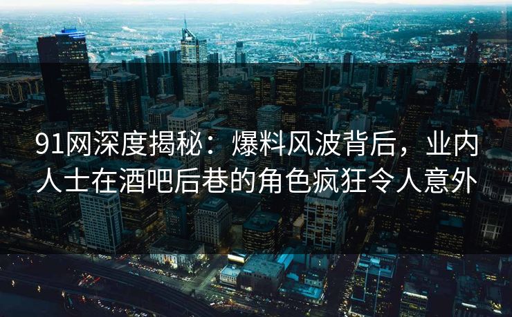 91网深度揭秘：爆料风波背后，业内人士在酒吧后巷的角色疯狂令人意外