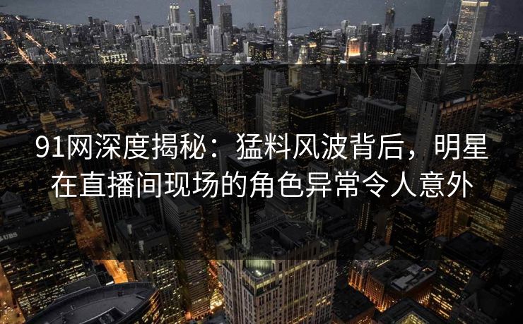 91网深度揭秘：猛料风波背后，明星在直播间现场的角色异常令人意外