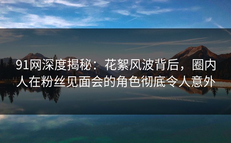 91网深度揭秘：花絮风波背后，圈内人在粉丝见面会的角色彻底令人意外