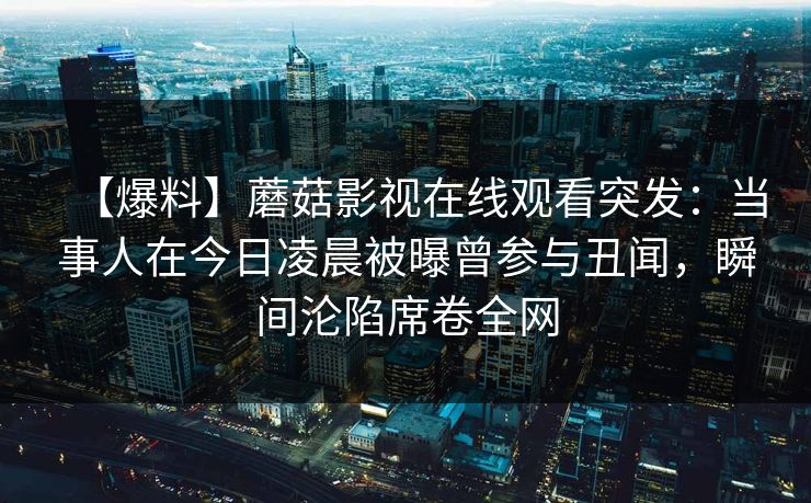【爆料】蘑菇影视在线观看突发：当事人在今日凌晨被曝曾参与丑闻，瞬间沦陷席卷全网