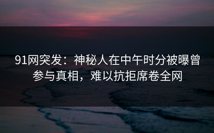 91网突发：神秘人在中午时分被曝曾参与真相，难以抗拒席卷全网