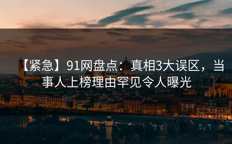【紧急】91网盘点：真相3大误区，当事人上榜理由罕见令人曝光
