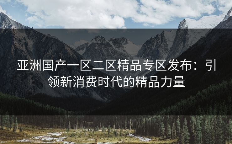 亚洲国产一区二区精品专区发布：引领新消费时代的精品力量