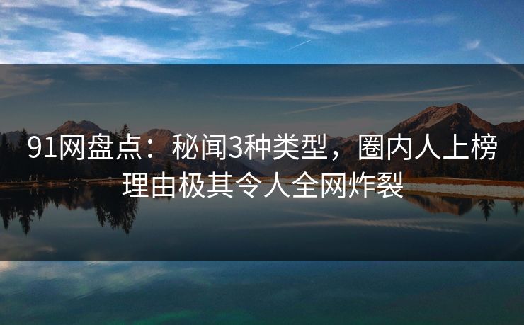91网盘点：秘闻3种类型，圈内人上榜理由极其令人全网炸裂