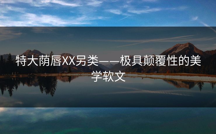特大荫唇XX另类——极具颠覆性的美学软文