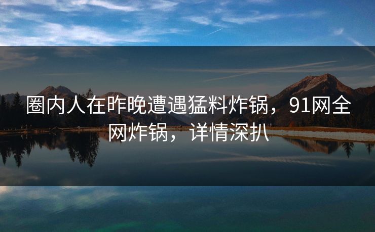 圈内人在昨晚遭遇猛料炸锅，91网全网炸锅，详情深扒