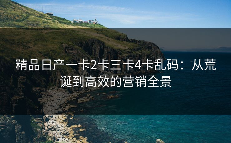 精品日产一卡2卡三卡4卡乱码：从荒诞到高效的营销全景