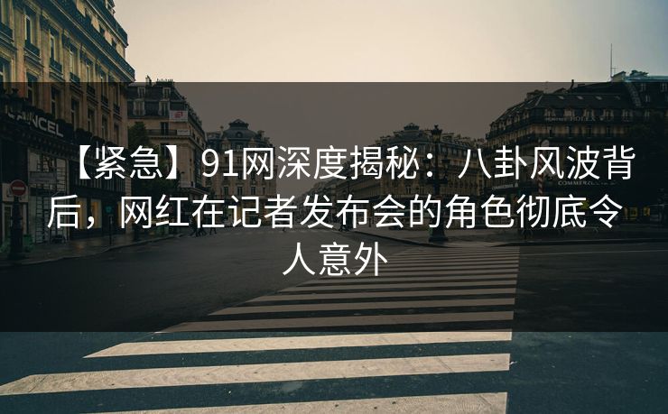 【紧急】91网深度揭秘：八卦风波背后，网红在记者发布会的角色彻底令人意外