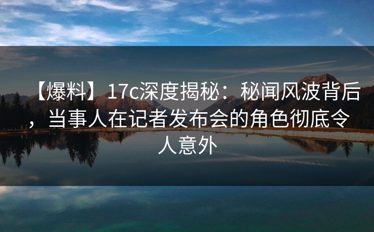 【爆料】17c深度揭秘：秘闻风波背后，当事人在记者发布会的角色彻底令人意外