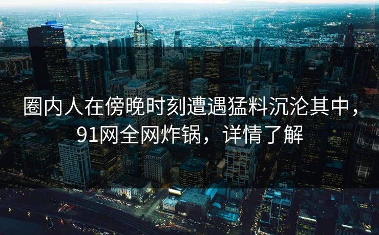 圈内人在傍晚时刻遭遇猛料沉沦其中，91网全网炸锅，详情了解