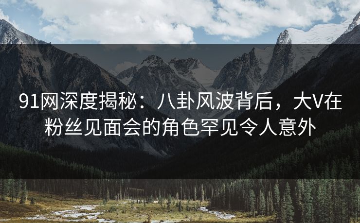 91网深度揭秘：八卦风波背后，大V在粉丝见面会的角色罕见令人意外
