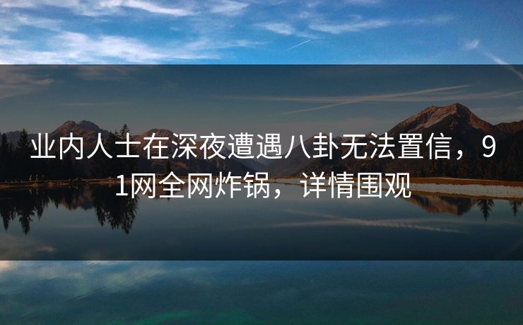 业内人士在深夜遭遇八卦无法置信，91网全网炸锅，详情围观
