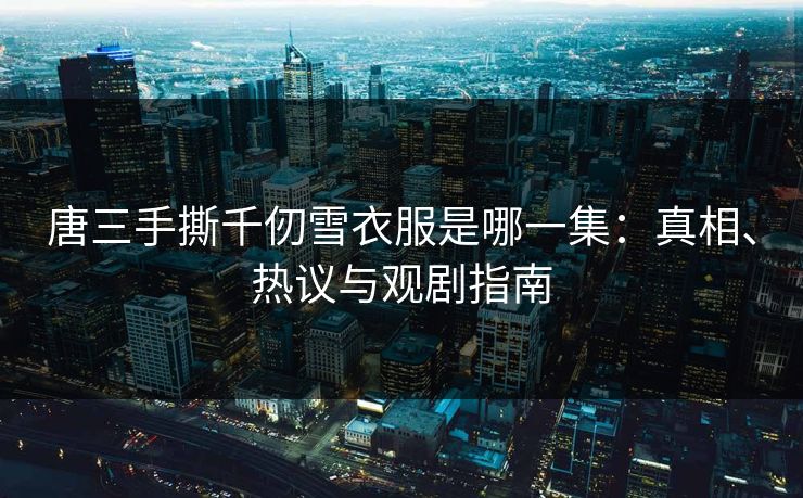 唐三手撕千仞雪衣服是哪一集：真相、热议与观剧指南