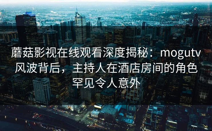 蘑菇影视在线观看深度揭秘：mogutv风波背后，主持人在酒店房间的角色罕见令人意外