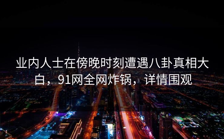 业内人士在傍晚时刻遭遇八卦真相大白，91网全网炸锅，详情围观
