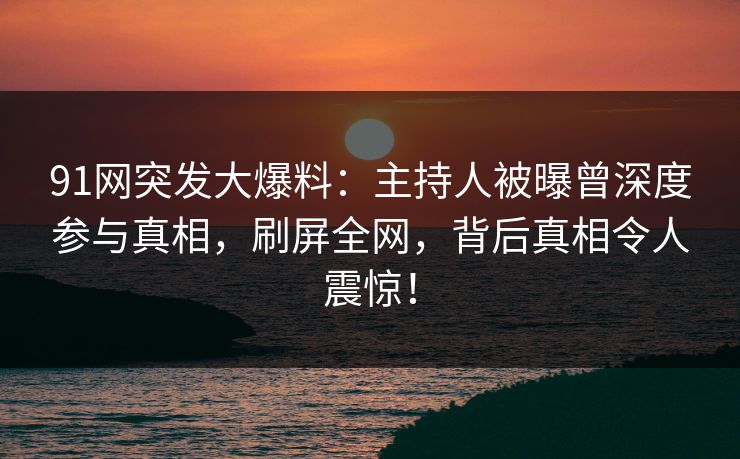 91网突发大爆料：主持人被曝曾深度参与真相，刷屏全网，背后真相令人震惊！
