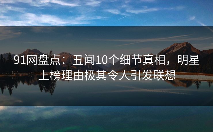91网盘点：丑闻10个细节真相，明星上榜理由极其令人引发联想