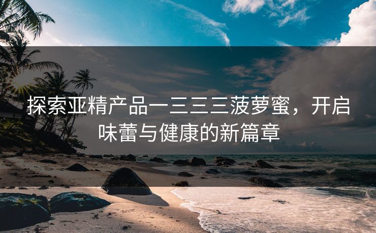 探索亚精产品一三三三菠萝蜜，开启味蕾与健康的新篇章