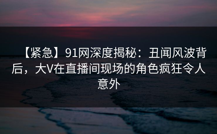 【紧急】91网深度揭秘：丑闻风波背后，大V在直播间现场的角色疯狂令人意外