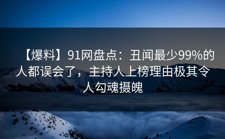 【爆料】91网盘点：丑闻最少99%的人都误会了，主持人上榜理由极其令人勾魂摄魄