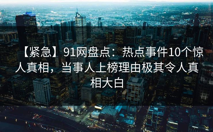 【紧急】91网盘点：热点事件10个惊人真相，当事人上榜理由极其令人真相大白