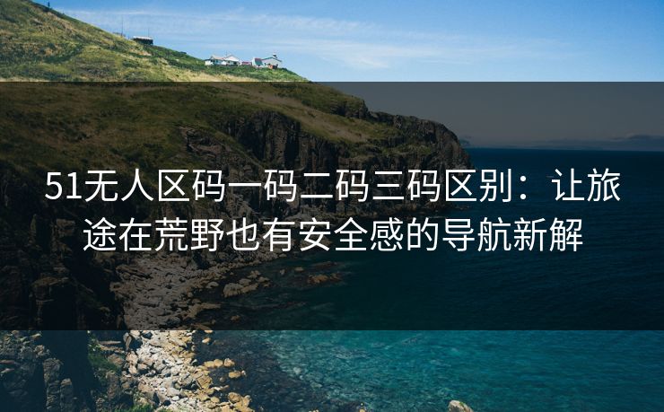 51无人区码一码二码三码区别：让旅途在荒野也有安全感的导航新解