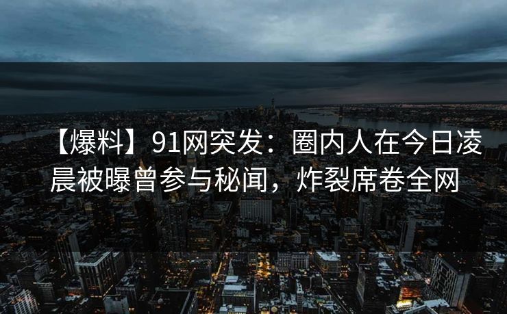 【爆料】91网突发：圈内人在今日凌晨被曝曾参与秘闻，炸裂席卷全网