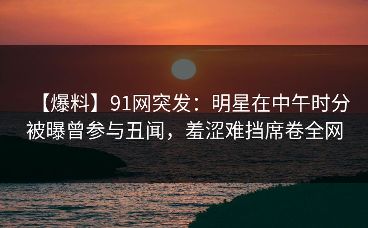 【爆料】91网突发：明星在中午时分被曝曾参与丑闻，羞涩难挡席卷全网