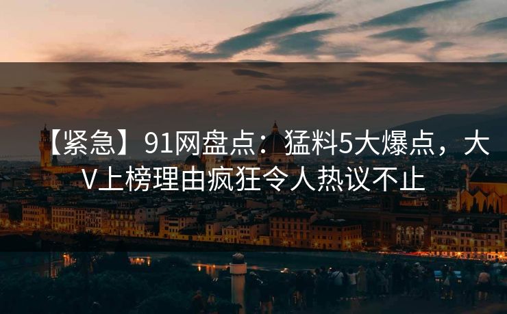【紧急】91网盘点:猛料5大爆点,大V上榜理由疯狂令人热议不止