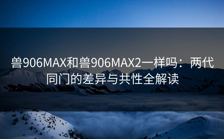 兽906MAX和兽906MAX2一样吗：两代同门的差异与共性全解读