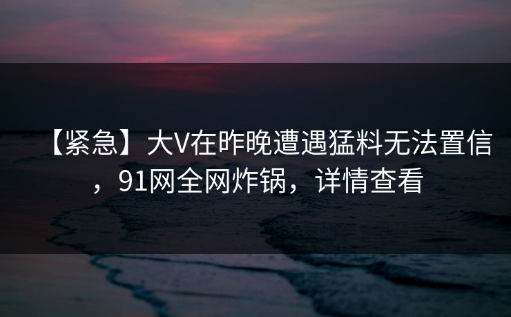 【紧急】大V在昨晚遭遇猛料无法置信，91网全网炸锅，详情查看